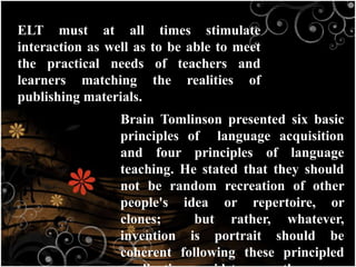 ELT must at all times stimulate
interaction as well as to be able to meet
the practical needs of teachers and
learners matching the realities of
publishing materials.
Brain Tomlinson presented six basic
principles of language acquisition
and four principles of language
teaching. He stated that they should
not be random recreation of other
people's idea or repertoire, or
clones; but rather, whatever,
invention is portrait should be
coherent following these principled
 