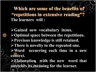 The learners will :
Gained new vocabulary items.
Optimal space between the repetitions.
Previous knowledge is still retained.
There is novelty to the repeated one.
Word occurring each time in a new
context.
Elaboration with the new word that
stretches its meaning for the learner.
 