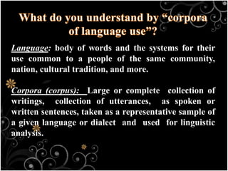 Language: body of words and the systems for their
use common to a people of the same community,
nation, cultural tradition, and more.
Corpora (corpus): Large or complete collection of
writings, collection of utterances, as spoken or
written sentences, taken as a representative sample of
a given language or dialect and used for linguistic
analysis.
 