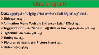 Quiz program
Quiz agfpFgsf nflu lgDg s'/fx? cfwf/e"t?kdf hfg]sf] x'g' kb{5 .
Slide lgdf{0f ug{ .
Animation Menu Tools af6 Entrance /Exit sf] Effect lbg .
Trigger Option af6 c?Slide ;Fucsf]{ Slide or box s'g} ;Fu ;DaGw :yflkt ug{ .
Hyperlink af6;DaGw :yflkt ug{ .
Timing ldnfpFg .
 Pictures af6 k|Zg 5fGg] eP Picture insert ug{ .
Slide df af]8{ agfpFg .
 