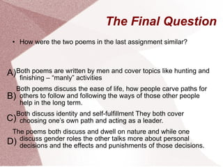 The Final Question How were the two poems in the last assignment similar?   Both poems are written by men and cover topics like hunting and finishing – “manly” activities Both poems discuss the ease of life, how people carve paths for others to follow and following the ways of those other people help in the long term. Both discuss identity and self-fulfillment They both cover choosing one’s own path and acting as a leader.  The poems both discuss and dwell on nature and while one discuss gender roles the other talks more about personal decisions and the effects and punishments of those decisions. A) B) C) D) 