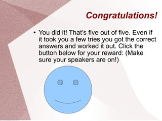 Congratulations! You did it! That’s five out of five. Even if it took you a few tries you got the correct answers and worked it out. Click the button below for your reward: (Make sure your speakers are on!) 