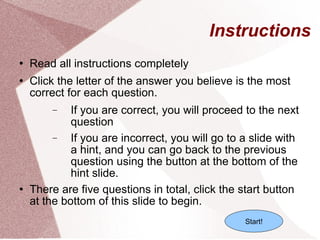Instructions Read all instructions completely Click the letter of the answer you believe is the most correct for each question. If you are correct, you will proceed to the next question If you are incorrect, you will go to a slide with a hint, and you can go back to the previous question using the button at the bottom of the hint slide. There are five questions in total, click the start button at the bottom of this slide to begin.  Start! 