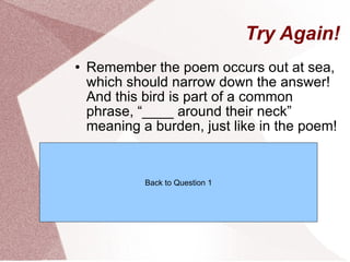 Try Again! Remember the poem occurs out at sea, which should narrow down the answer! And this bird is part of a common phrase, “____ around their neck” meaning a burden, just like in the poem! Back to Question 1 