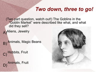 Two down, three to go! (Two part question, watch out!) The Goblins in the “Goblin Market” were described like what, and what did they sell? Aliens, Jewelry Animals, Magic Beans  Hobbits, Fruit Animals, Fruit A) B) C) D) 