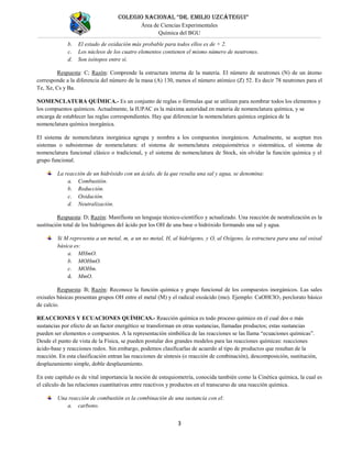 COLEGIO NACIONAL “DR. EMILIO UZCÁTEGUI”
Área de Ciencias Experimentales
Química del BGU
3
b. El estado de oxidación más probable para todos ellos es de + 2.
c. Los núcleos de los cuatro elementos contienen el mismo número de neutrones.
d. Son isótopos entre sí.
Respuesta: C; Razón: Comprende la estructura interna de la materia. El número de neutrones (N) de un átomo
corresponde a la diferencia del número de la masa (A) 130, menos el número atómico (Z) 52. Es decir 78 neutrones para el
Te, Xe, Cs y Ba.
NOMENCLATURA QUÍMICA.- Es un conjunto de reglas o fórmulas que se utilizan para nombrar todos los elementos y
los compuestos químicos. Actualmente, la IUPAC es la máxima autoridad en materia de nomenclatura química, y se
encarga de establecer las reglas correspondientes. Hay que diferenciar la nomenclatura química orgánica de la
nomenclatura química inorgánica.
El sistema de nomenclatura inorgánica agrupa y nombra a los compuestos inorgánicos. Actualmente, se aceptan tres
sistemas o subsistemas de nomenclatura: el sistema de nomenclatura estequiométrica o sistemática, el sistema de
nomenclatura funcional clásico o tradicional, y el sistema de nomenclatura de Stock, sin olvidar la función química y el
grupo funcional.
La reacción de un hidróxido con un ácido, de la que resulta una sal y agua, se denomina:
a. Combustión.
b. Reducción.
c. Oxidación.
d. Neutralización.
Respuesta: D; Razón: Manifiesta un lenguaje técnico-científico y actualizado. Una reacción de neutralización es la
sustitución total de los hidrógenos del ácido por los OH de una base o hidróxido formando una sal y agua.
Si M representa a un metal, m, a un no metal, H, al hidrógeno, y O, al Oxígeno, la estructura para una sal oxisal
básica es:
a. MHmO.
b. MOHmO.
c. MOHm.
d. MmO.
Respuesta: B; Razón: Reconoce la función química y grupo funcional de los compuestos inorgánicos. Las sales
oxisales básicas presentan grupos OH entre el metal (M) y el radical oxoácido (mo). Ejemplo: CaOHClO3 perclorato básico
de calcio.
REACCIONES Y ECUACIONES QUÍMICAS.- Reacción química es todo proceso químico en el cual dos o más
sustancias por efecto de un factor energético se transforman en otras sustancias, llamadas productos; estas sustancias
pueden ser elementos o compuestos. A la representación simbólica de las reacciones se las llama “ecuaciones químicas”.
Desde el punto de vista de la Física, se pueden postular dos grandes modelos para las reacciones químicas: reacciones
ácido-base y reacciones redox. Sin embargo, podemos clasificarlas de acuerdo al tipo de productos que resultan de la
reacción. En esta clasificación entran las reacciones de síntesis (o reacción de combinación), descomposición, sustitución,
desplazamiento simple, doble desplazamiento.
En este capítulo es de vital importancia la noción de estequiometría, conocida también como la Cinética química, la cual es
el cálculo de las relaciones cuantitativas entre reactivos y productos en el transcurso de una reacción química.
Una reacción de combustión es la combinación de una sustancia con el:
a. carbono.
 