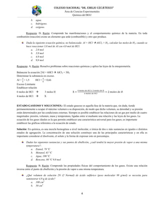 COLEGIO NACIONAL “DR. EMILIO UZCÁTEGUI”
Área de Ciencias Experimentales
Química del BGU
4
b. agua.
c. hidrógeno.
d. oxígeno.
Respuesta: D; Razón: Comprende las manifestaciones y el comportamiento químico de la materia. En toda
combustión (reacción) existe un elemento que arde (combustible) y otro que produce.
Dada la siguiente ecuación química, no balanceada: Al + HCl  AlCl3 + H2, calcular las moles de H2, cuando se
hace reaccionar 3,0 mol de Al con 4,0 mol de HCl.
a. 2,0 mol
b. 3,0 mol
c. 4,0 mol
d. 9,0 mol
Respuesta: A; Razón: Resuelve problemas sobre reacciones químicas y aplica las leyes de la estequiometría.
Balancear la ecuación 2Al + 6HCl  AlCl3 + 3H2
Determinar la substancia en exceso.
Al = = 1,5 HCl = = 0,66
Exceso Limitante
Establecer relación
6 moles de HCl  3 moles H
4 moles de HCl  X
ESTADO GASEOSO Y SOLUCIONES.- El estado gaseoso es aquella fase de la materia que, sin duda, tiende
permanentemente a ocupar el máximo volumen a su disposición, de modo que dicho volumen, su densidad y su presión
están determinados por las condiciones externas. Siempre es posible establecer las relaciones de un gas por medio de cuatro
magnitudes: presión, volumen, masa y temperatura, ligadas entre sí mediante una relación y las leyes de los gases. La
ecuación de los gases ideales es la que permite establecer una característica universal para los gases; es importante
establecer las gráficas referentes a la ecuación de estado.
Solución: En química, es una mezcla homogénea a nivel molecular, o iónica de dos o más sustancias en iguales o distintos
estados de agregación. La concentración de una solución constituye una de las principales características y en ella es
importante considerar el disolvente, el soluto y la forma de expresar esto en porcentajes.
Dadas las siguientes sustancias y sus puntos de ebullición, ¿cuál tendrá la mayor presión de vapor a una misma
temperatura?:
a. Etanol, 78 °C
b. Metanol, 65 °C
c. Agua, 100 °C
d. Benceno, 80 °C 9,0 mol
Respuesta: B; Razón: Comprende las propiedades físicas del comportamiento de los gases. Existe una relación
inversa entre el punto de ebullición y la presión de vapor a una misma temperatura.
¿Qué volumen de solución 2N (2 Normal) de ácido sulfúrico (peso molecular 98 g/mol) se necesita para
suministrar 4,9 g de ácido?
a. 100 cm3
b. 50 cm3
 