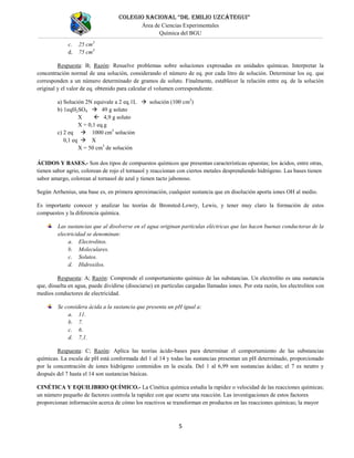 COLEGIO NACIONAL “DR. EMILIO UZCÁTEGUI”
Área de Ciencias Experimentales
Química del BGU
5
c. 25 cm3
d. 75 cm3
Respuesta: B; Razón: Resuelve problemas sobre soluciones expresadas en unidades químicas. Interpretar la
concentración normal de una solución, considerando el número de eq. por cada litro de solución. Determinar los eq. que
corresponden a un número determinado de gramos de soluto. Finalmente, establecer la relación entre eq. de la solución
original y el valor de eq. obtenido para calcular el volumen correspondiente.
a) Solución 2N equivale a 2 eq.1L  solución (100 cm3
)
b) 1eqH2SO4  49 g soluto
X  4,9 g soluto
X = 0,1 eq.g
c) 2 eq  1000 cm3
solución
0,1 eq  X
X = 50 cm3
de solución
ÁCIDOS Y BASES.- Son dos tipos de compuestos químicos que presentan características opuestas; los ácidos, entre otras,
tienen sabor agrio, colorean de rojo el tornasol y reaccionan con ciertos metales desprendiendo hidrógeno. Las bases tienen
sabor amargo, colorean al tornasol de azul y tienen tacto jabonoso.
Según Arrhenius, una base es, en primera aproximación, cualquier sustancia que en disolución aporta iones OH al medio.
Es importante conocer y analizar las teorías de Bronsted-Lowry, Lewis, y tener muy claro la formación de estos
compuestos y la diferencia química.
Las sustancias que al disolverse en el agua originan partículas eléctricas que las hacen buenas conductoras de la
electricidad se denominan:
a. Electrolitos.
b. Moleculares.
c. Solutos.
d. Hidroxilos.
Respuesta: A; Razón: Comprende el comportamiento químico de las substancias. Un electrolito es una sustancia
que, disuelta en agua, puede dividirse (disociarse) en partículas cargadas llamadas iones. Por esta razón, los electrolitos son
medios conductores de electricidad.
Se considera ácida a la sustancia que presenta un pH igual a:
a. 11.
b. 7.
c. 6.
d. 7,1.
Respuesta: C; Razón: Aplica las teorías ácido-bases para determinar el comportamiento de las substancias
químicas. La escala de pH está conformada del 1 al 14 y todas las sustancias presentan un pH determinado, proporcionado
por la concentración de iones hidrógeno contenidos en la escala. Del 1 al 6,99 son sustancias ácidas; el 7 es neutro y
después del 7 hasta el 14 son sustancias básicas.
CINÉTICA Y EQUILIBRIO QUÍMICO.- La Cinética química estudia la rapidez o velocidad de las reacciones químicas;
un número pequeño de factores controla la rapidez con que ocurre una reacción. Las investigaciones de estos factores
proporcionan información acerca de cómo los reactivos se transforman en productos en las reacciones químicas; la mayor
 