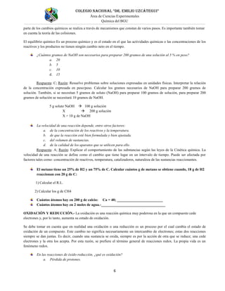 COLEGIO NACIONAL “DR. EMILIO UZCÁTEGUI”
Área de Ciencias Experimentales
Química del BGU
6
parte de los cambios químicos se realiza a través de mecanismos que constan de varios pasos. Es importante también tomar
en cuenta la teoría de las colisiones.
El equilibrio químico Es un proceso químico y es el estado en el que las actividades químicas o las concentraciones de los
reactivos y los productos no tienen ningún cambio neto en el tiempo.
¿Cuántos gramos de NaOH son necesarios para preparar 200 gramos de una solución al 5 % en peso?
a. 20
b. 5
c. 10
d. 15
Respuesta: C; Razón: Resuelve problemas sobre soluciones expresadas en unidades físicas. Interpretar la relación
de la concentración expresada en peso/peso. Calcular los gramos necesarios de NaOH para preparar 200 gramos de
solución. También, si se necesitan 5 gramos de soluto (NaOH) para preparar 100 gramos de solución, para preparar 200
gramos de solución se necesitará 10 gramos de NaOH.
5 g soluto NaOH  100 g solución
X  200 g solución
X = 10 g de NaOH
La velocidad de una reacción depende, entre otros factores:
a. de la concentración de los reactivos y la temperatura.
b. de que la reacción esté bien formulada y bien ajustada.
c. del volumen de sustancias.
d. de la calidad de los aparatos que se utilicen para ello.
Respuesta: A; Razón: Explicar el comportamiento de las substancias según las leyes de la Cinética química. La
velocidad de una reacción se define como el cambio que tiene lugar en un intervalo de tiempo. Puede ser afectada por
factores tales como: concentración de reactivos, temperatura, catalizadores, naturaleza de las sustancias reaccionantes.
El metano tiene un 25% de H2 y un 75% de C. Calcular cuántos g de metano se obtiene cuando, 18 g de H2
reaccionan con 20 g de C:
1) Calcular el R.L.
2) Calcular los g de CH4
Cuántos átomos hay en 200 g de calcio: Ca = 40; _________________________
Cuántos átomos hay en 2 moles de agua.-___________________________________
OXIDACIÓN Y REDUCCIÓN.- La oxidación es una reacción química muy poderosa en la que un compuesto cede
electrones y, por lo tanto, aumenta su estado de oxidación.
Se debe tomar en cuenta que en realidad una oxidación o una reducción es un proceso por el cual cambia el estado de
oxidación de un compuesto. Este cambio no significa necesariamente un intercambio de electrones; estas dos reacciones
siempre se dan juntas. Es decir, cuando una sustancia se oxida, siempre es por la acción de otra que se reduce; una cede
electrones y la otra los acepta. Por esta razón, se prefiere el término general de reacciones redox. La propia vida es un
fenómeno redox.
En las reacciones de óxido-reducción, ¿qué es oxidación?
a. Pérdida de protones.
 