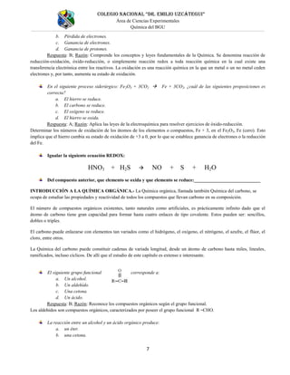 COLEGIO NACIONAL “DR. EMILIO UZCÁTEGUI”
Área de Ciencias Experimentales
Química del BGU
7
b. Pérdida de electrones.
c. Ganancia de electrones.
d. Ganancia de protones.
Respuesta: B; Razón: Comprende los conceptos y leyes fundamentales de la Química. Se denomina reacción de
reducción-oxidación, óxido-reducción, o simplemente reacción redox a toda reacción química en la cual existe una
transferencia electrónica entre los reactivos. La oxidación es una reacción química en la que un metal o un no metal ceden
electrones y, por tanto, aumenta su estado de oxidación.
En el siguiente proceso siderúrgico: Fe2O3 + 3CO2  Fe + 3CO2, ¿cuál de las siguientes proposiciones es
correcta?
a. El hierro se reduce.
b. El carbono se reduce.
c. El oxígeno se reduce.
d. El hierro se oxida.
Respuesta: A; Razón: Aplica las leyes de la electroquímica para resolver ejercicios de óxido-reducción.
Determinar los números de oxidación de los átomos de los elementos o compuestos, Fe + 3, en el Fe2O3, Fe (cero). Esto
implica que el hierro cambia su estado de oxidación de +3 a 0, por lo que se establece ganancia de electrones o la reducción
del Fe.
Igualar la siguiente ecuación REDOX:
HNO3 + H2S  NO + S + H2O
Del compuesto anterior, que elemento se oxida y que elemento se reduce:____________________________
INTRODUCCIÓN A LA QUÍMICA ORGÁNICA.- La Química orgánica, llamada también Química del carbono, se
ocupa de estudiar las propiedades y reactividad de todos los compuestos que llevan carbono en su composición.
El número de compuestos orgánicos existentes, tanto naturales como artificiales, es prácticamente infinito dado que el
átomo de carbono tiene gran capacidad para formar hasta cuatro enlaces de tipo covalente. Estos pueden ser: sencillos,
dobles o triples.
El carbono puede enlazarse con elementos tan variados como el hidrógeno, el oxígeno, el nitrógeno, el azufre, el flúor, el
cloro, entre otros.
La Química del carbono puede constituir cadenas de variada longitud, desde un átomo de carbono hasta miles, lineales,
ramificados, incluso cíclicos. De allí que el estudio de este capítulo es extenso e interesante.
El siguiente grupo funcional corresponde a:
a. Un alcohol.
b. Un aldehído.
c. Una cetona.
d. Un ácido.
Respuesta: B; Razón: Reconoce los compuestos orgánicos según el grupo funcional.
os al e í os son com ues os o nicos ca ac e i a os o osee el u o uncional .
La reacción entre un alcohol y un ácido orgánico produce:
a. un éter.
b. una cetona.
 