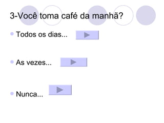 3-Você toma café da manhã? Todos os dias... As vezes... Nunca... 