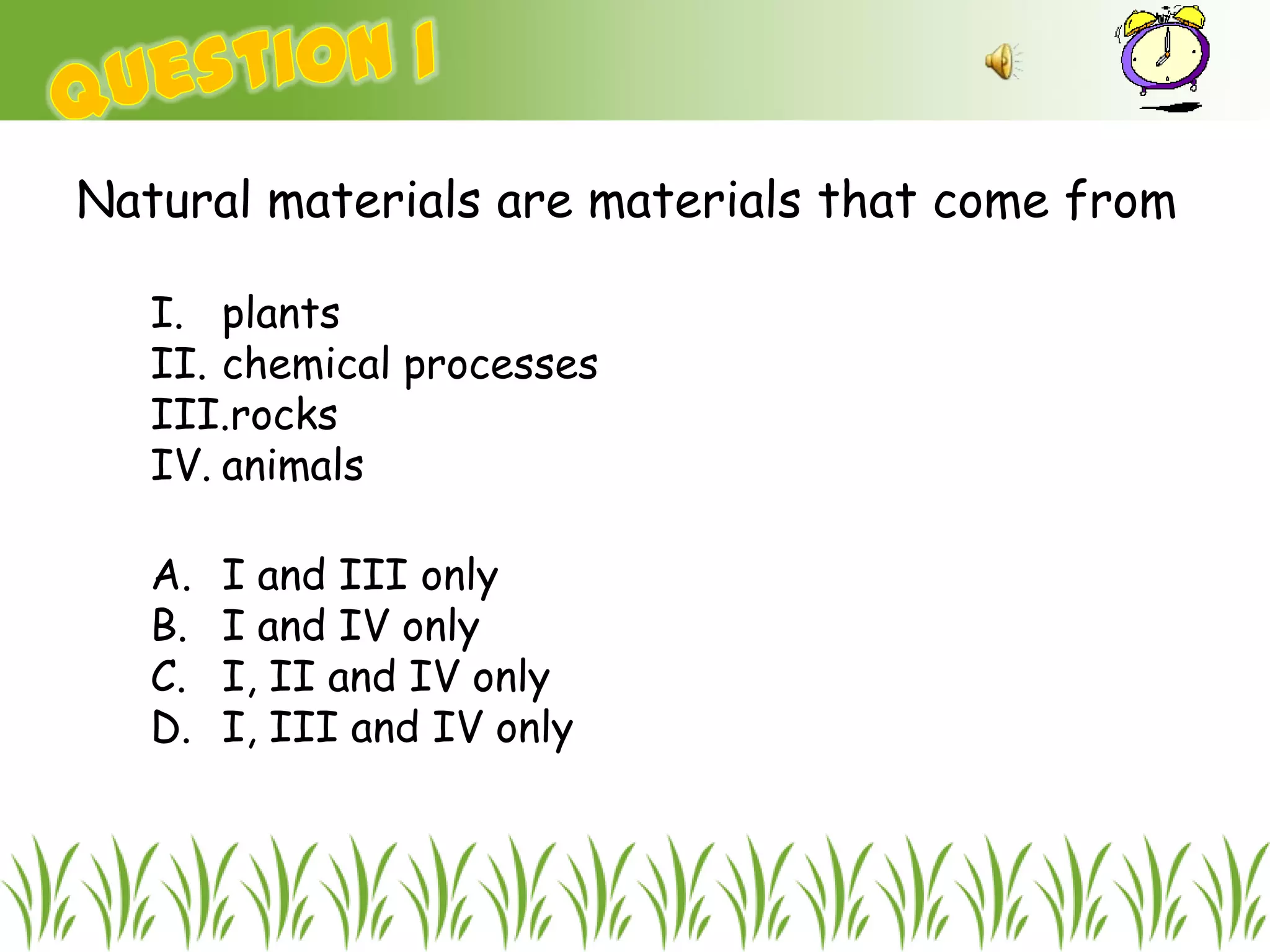 Natural materials are materials that come from

   I. plants
   II. chemical processes
   III.rocks
   IV. animals

   A.   I and III only
   B.   I and IV only
   C.   I, II and IV only
   D.   I, III and IV only
 
