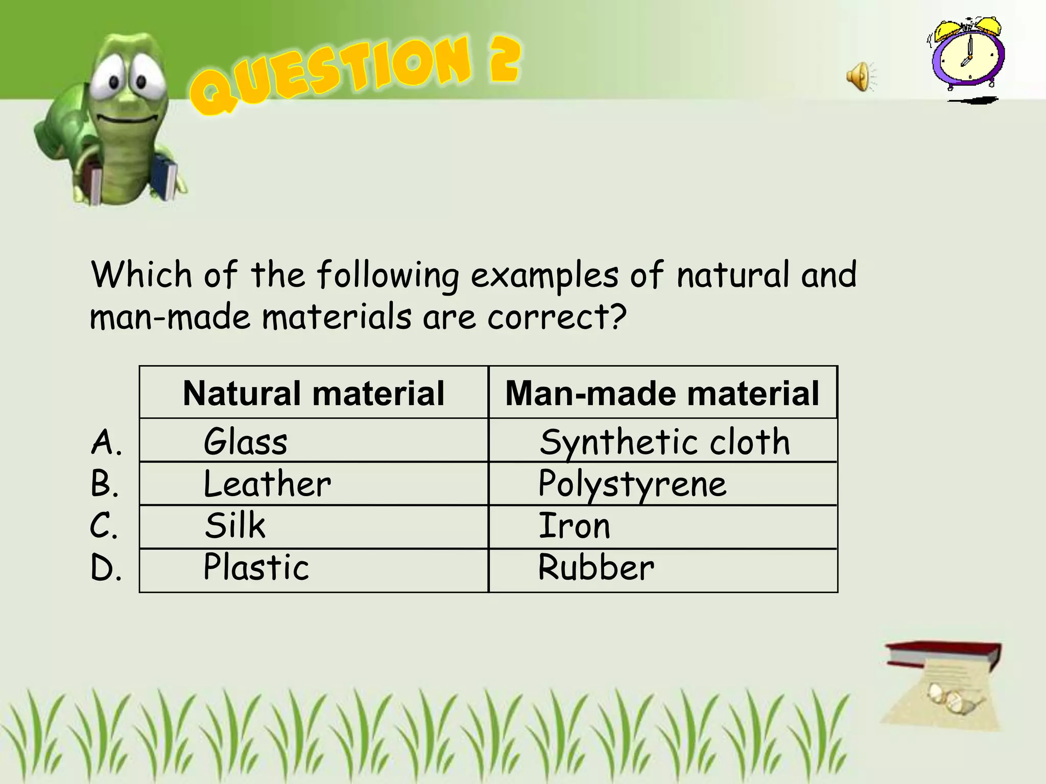 Which of the following examples of natural and
man-made materials are correct?

     Natural material   Man-made material
A.    Glass              Synthetic cloth
B.    Leather            Polystyrene
C.    Silk               Iron
D.    Plastic            Rubber
 