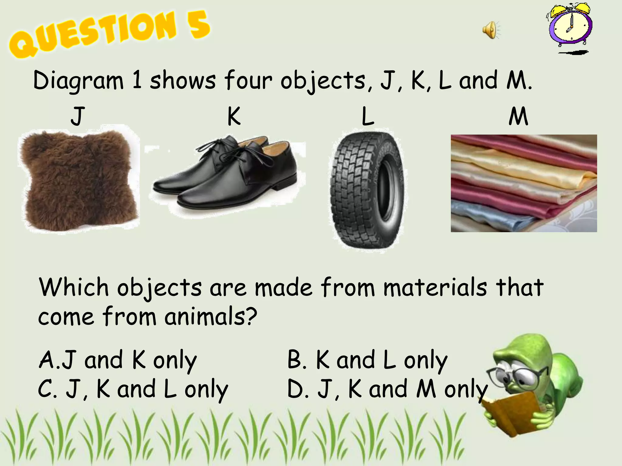 Diagram 1 shows four objects, J, K, L and M.
   J             K          L              M




Which objects are made from materials that
come from animals?
A.J and K only        B. K and L only
C. J, K and L only    D. J, K and M only
 