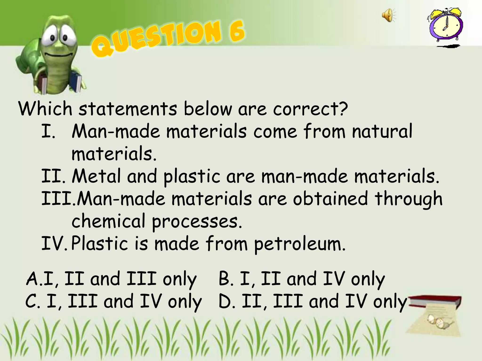 Which statements below are correct?
 I. Man-made materials come from natural
     materials.
 II. Metal and plastic are man-made materials.
 III.Man-made materials are obtained through
     chemical processes.
 IV. Plastic is made from petroleum.
A.I, II and III only B. I, II and IV only
C. I, III and IV only D. II, III and IV only
 