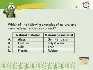 Which of the following examples of natural and
man-made materials are correct?

     Natural material   Man-made material
A.    Glass              Synthetic cloth
B.    Leather            Polystyrene
C.    Silk               Iron
D.    Plastic            Rubber
 