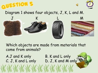 Diagram 1 shows four objects, J, K, L and M.
   J             K          L              M




Which objects are made from materials that
come from animals?
A.J and K only        B. K and L only
C. J, K and L only    D. J, K and M only
 