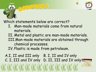 Which statements below are correct?
 I. Man-made materials come from natural
     materials.
 II. Metal and plastic are man-made materials.
 III.Man-made materials are obtained through
     chemical processes.
 IV. Plastic is made from petroleum.
A.I, II and III only B. I, II and IV only
C. I, III and IV only D. II, III and IV only
 