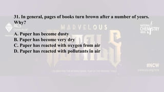 31. In general, pages of books turn brown after a number of years.
Why?
A. Paper has become dusty
B. Paper has become very dry
C. Paper has reacted with oxygen from air
D. Paper has reacted with pollutants in air
 