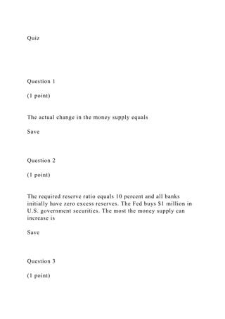 Quiz
Question 1
(1 point)
The actual change in the money supply equals
Save
Question 2
(1 point)
The required reserve ratio equals 10 percent and all banks
initially have zero excess reserves. The Fed buys $1 million in
U.S. government securities. The most the money supply can
increase is
Save
Question 3
(1 point)
 