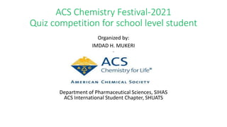 ACS Chemistry Festival-2021
Quiz competition for school level student
Organized by:
IMDAD H. MUKERI
i
Department of Pharmaceutical Sciences, SIHAS
ACS International Student Chapter, SHUATS
 