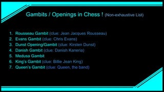 Gambits / Openings in Chess ! (Non-exhaustive List)
1. Rousseau Gambit (clue: Jean Jacques Rousseau)
2. Evans Gambit (clue: Chris Evans)
3. Dunst Opening/Gambit (clue: Kirsten Dunst)
4. Danish Gambit (clue: Danish Kaneria)
5. Medusa Gambit
6. King’s Gambit (clue: Billie Jean King)
7. Queen’s Gambit (clue: Queen, the band)
 