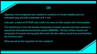 Q5
Japanese micro-engineers are credited to creations of minute needles just one
millimetre long and with a diameter of 0.1 mm.
Last year, a team at IIT-KGP also made it to news on their project with microneedles.
This biomimicry is from the female mouthparts of certain species that have evolved a
special bio-microelectromechanical system (BMEMS). The tips of their mouths are
composed of several moving parts that work into skin without much fuss and therefore
the minimum pain.
What served as the inspiration for this creation?
 