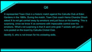 Q6
X represented Town Club in a historic match against the Calcutta Club at Eden
Gardens in the 1880s. During the match, Town Club coach Hema Chandra Ghosh
asked X to not get carried away by emotions and just focus on his bowling. This is
surprising, since we know X as someone with impeccable control over his
emotions. What’s not surprising is that X went onto grab 7 wickets with just 20
runs posted on the board by Calcutta Cricket Club.
Identify X, who is not known for his cricketing skills.
 