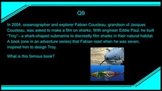 Q9
In 2004, oceanographer and explorer Fabian Cousteau, grandson of Jacques
Cousteau, was asked to make a film on sharks. With engineer Eddie Paul, he built
“Troy”– a shark-shaped submarine to discreetly film sharks in their natural habitat.
A book (one in an adventure series) that Fabian read when he was seven,
inspired him to design Troy.
What is this famous book?
 