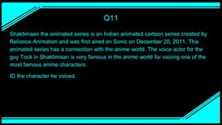 Q11
Shaktimaan the animated series is an Indian animated cartoon series created by
Reliance Animation and was first aired on Sonic on December 20, 2011. This
animated series has a connection with the anime world. The voice actor for the
guy Tock in Shaktimaan is very famous in the anime world for voicing one of the
most famous anime characters.
ID the character he voiced.
 