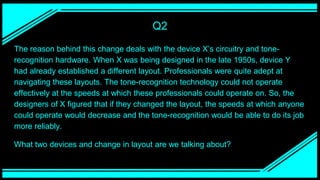 Q2
The reason behind this change deals with the device X’s circuitry and tone-
recognition hardware. When X was being designed in the late 1950s, device Y
had already established a different layout. Professionals were quite adept at
navigating these layouts. The tone-recognition technology could not operate
effectively at the speeds at which these professionals could operate on. So, the
designers of X figured that if they changed the layout, the speeds at which anyone
could operate would decrease and the tone-recognition would be able to do its job
more reliably.
What two devices and change in layout are we talking about?
 