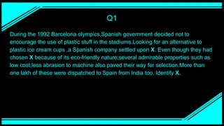 Q1
During the 1992 Barcelona olympics,Spanish government decided not to
encourage the use of plastic stuff in the stadiums.Looking for an alternative to
plastic ice cream cups ,a Spanish company settled upon X. Even though they had
chosen X because of its eco-friendly nature;several admirable properties such as
low cost,less abrasion to machine also paved their way for selection.More than
one lakh of these were dispatched to Spain from India too. Identify X.
 