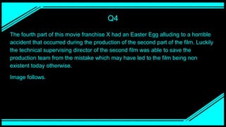 Q4
The fourth part of this movie franchise X had an Easter Egg alluding to a horrible
accident that occurred during the production of the second part of the film. Luckily
the technical supervising director of the second film was able to save the
production team from the mistake which may have led to the film being non
existent today otherwise.
Image follows.
 