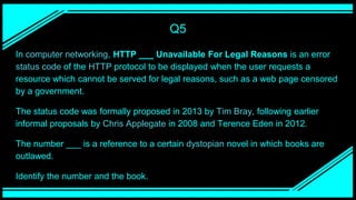 Q5
In computer networking, HTTP ___ Unavailable For Legal Reasons is an error
status code of the HTTP protocol to be displayed when the user requests a
resource which cannot be served for legal reasons, such as a web page censored
by a government.
The status code was formally proposed in 2013 by Tim Bray, following earlier
informal proposals by Chris Applegate in 2008 and Terence Eden in 2012.
The number ___ is a reference to a certain dystopian novel in which books are
outlawed.
Identify the number and the book.
 
