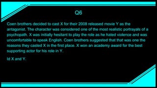 Q6
Coen brothers decided to cast X for their 2008 released movie Y as the
antagonist. The character was considered one of the most realistic portrayals of a
psychopath. X was initially hesitant to play the role as he hated violence and was
uncomfortable to speak English. Coen brothers suggested that that was one the
reasons they casted X in the first place. X won an academy award for the best
supporting actor for his role in Y.
Id X and Y.
 