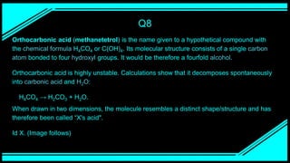 Q8
Orthocarbonic acid (methanetetrol) is the name given to a hypothetical compound with
the chemical formula H4CO4 or C(OH)4. Its molecular structure consists of a single carbon
atom bonded to four hydroxyl groups. It would be therefore a fourfold alcohol.
Orthocarbonic acid is highly unstable. Calculations show that it decomposes spontaneously
into carbonic acid and H2O:
H4CO4 → H2CO3 + H2O.
When drawn in two dimensions, the molecule resembles a distinct shape/structure and has
therefore been called “X's acid".
Id X. (Image follows)
 