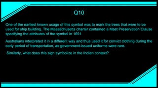 Q10
One of the earliest known usage of this symbol was to mark the trees that were to be
used for ship building. The Massachusetts charter contained a Mast Preservation Clause
specifying the attributes of the symbol in 1691.
Australians interpreted it in a different way and thus used it for convict clothing during the
early period of transportation, as government-issued uniforms were rare.
Similarly, what does this sign symbolize in the Indian context?
 