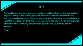 Q11
The combination of science and puns has always set the internet on tire and reached
heights of virality. Adapted song lyrics and addition of humorous elements by the
academics has been a matter of amusement since ages. One such instance is about a
paper that was based on dimorphic fungal pathogens. The title of the study kick started
a thread of other such funny titles and even gained some 48,200 likes and moo
retweets.
What?
 