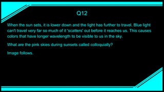 Q12
When the sun sets, it is lower down and the light has further to travel. Blue light
can't travel very far so much of it 'scatters' out before it reaches us. This causes
colors that have longer wavelength to be visible to us in the sky.
What are the pink skies during sunsets called colloquially?
Image follows.
 