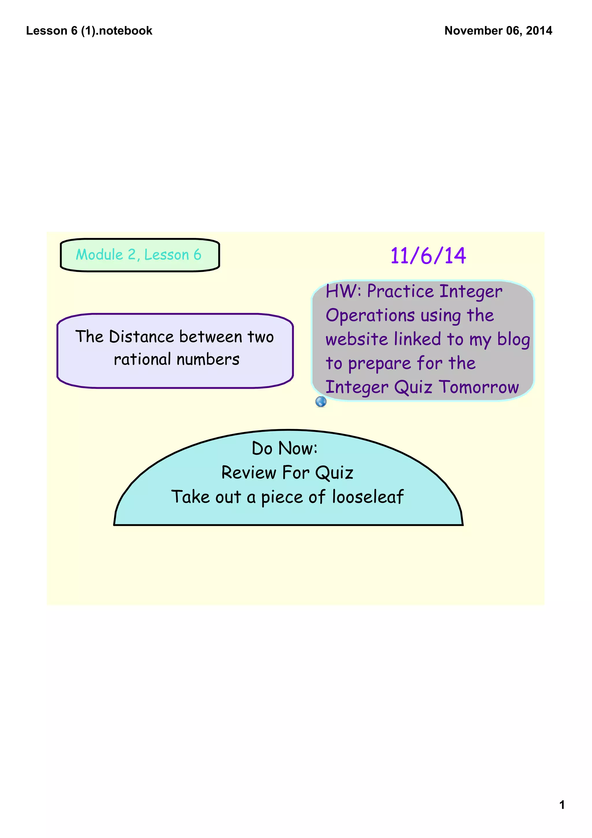 Lesson 6 (1).notebook
1
November 06, 2014
Module 2, Lesson 6 11/6/14
HW: Practice Integer
Operations using the
website linked to my blog
to prepare for the
Integer Quiz Tomorrow
The Distance between two
Do Now:
rational numbers
Review For Quiz
Take out a piece of looseleaf