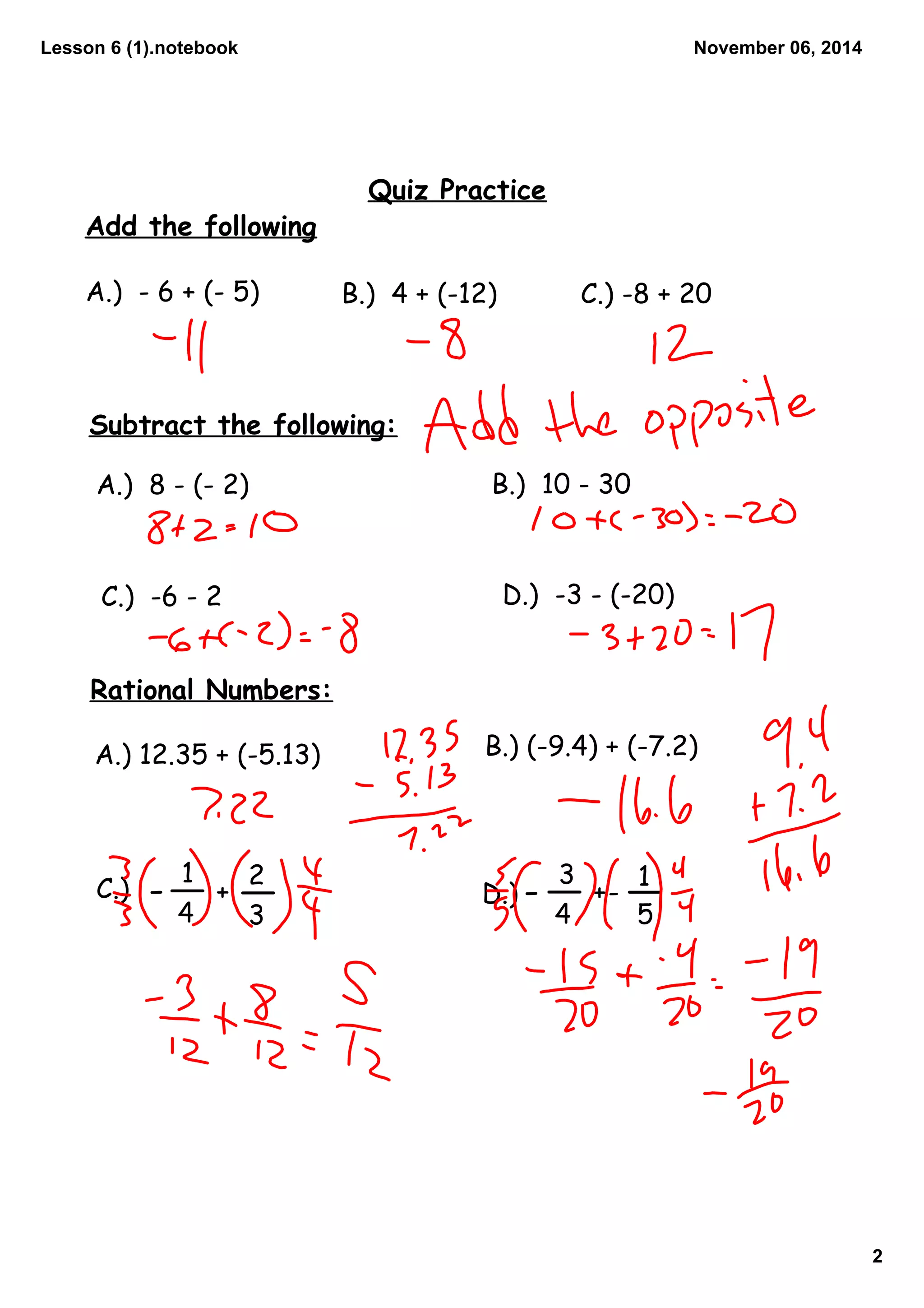 Lesson 6 (1).notebook
2
November 06, 2014
Quiz Practice
Add the following
A.) - 6 + (- 5) B.) 4 + (-12) C.) -8 + 20
Subtract the following:
A.) 8 - (- 2)
B.) 10 - 30
C.) -6 - 2 D.) -3 - (-20)
Rational Numbers:
A.) 12.35 + (-5.13)
B.) (-9.4) + (-7.2)
1
4
- + 2
C.) D.)
3
- 3
15
+ -
4