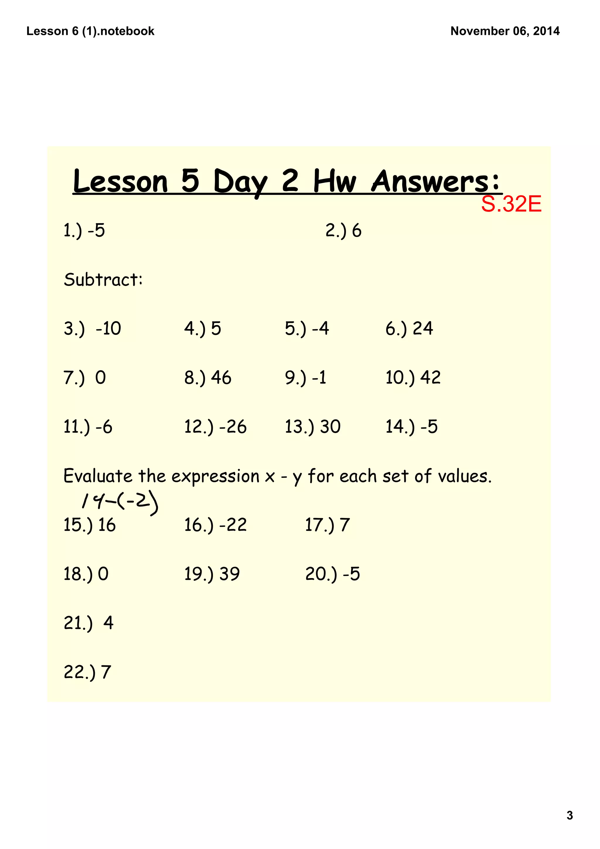 Lesson 6 (1).notebook
3
November 06, 2014
Lesson 5 Day 2 Hw Answers:
1.) -5 2.) 6
Subtract:
3.) -10 4.) 5 5.) -4 6.) 24
7.) 0 8.) 46 9.) -1 10.) 42
11.) -6 12.) -26 13.) 30 14.) -5
Evaluate the expression x - y for each set of values.
15.) 16 16.) -22 17.) 7
18.) 0 19.) 39 20.) -5
21.) 4
22.) 7
S.32E