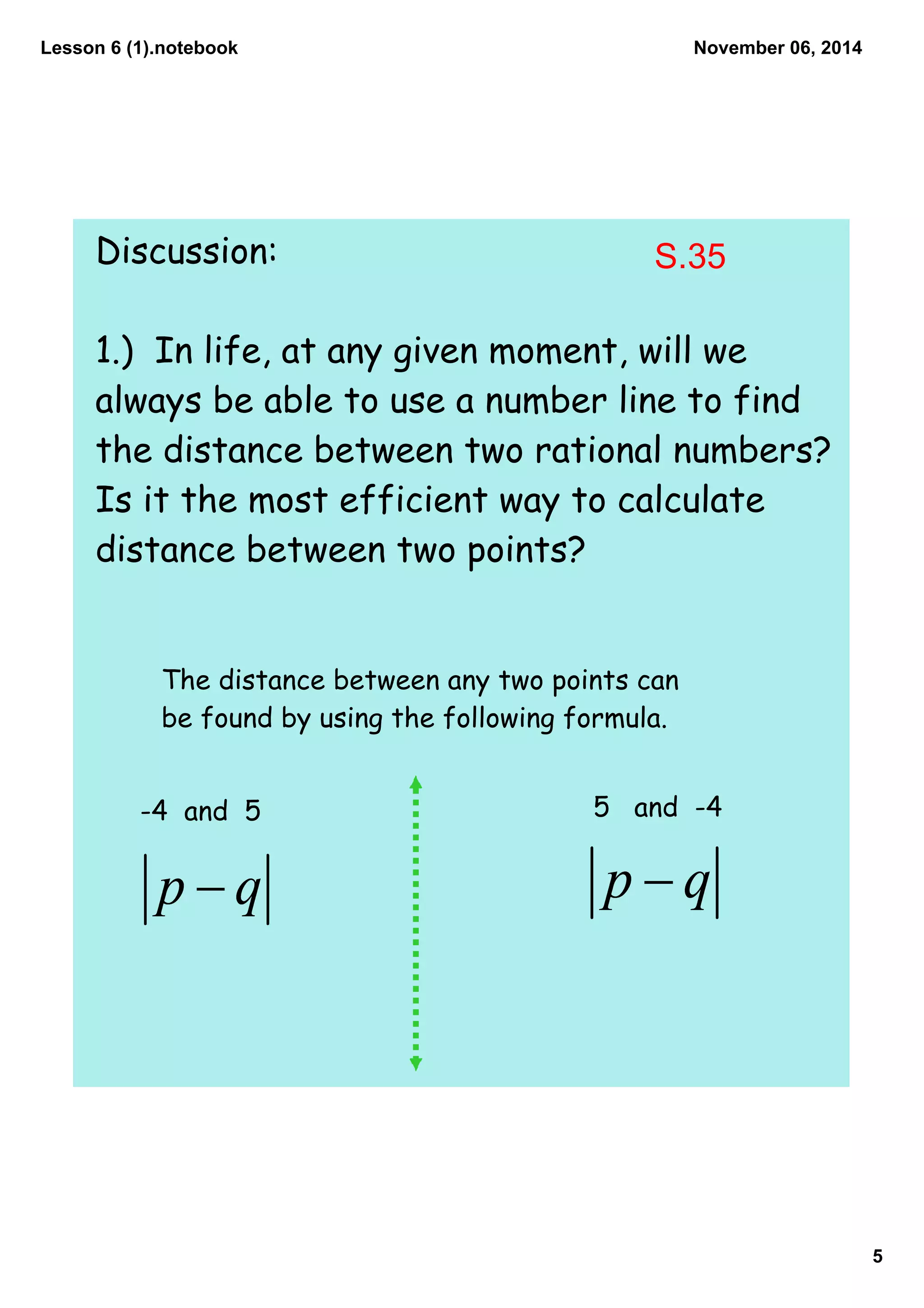 Lesson 6 (1).notebook
5
November 06, 2014
Discussion:
S.35
1.) In life, at any given moment, will we
always be able to use a number line to find
the distance between two rational numbers?
Is it the most efficient way to calculate
distance between two points?
The distance between any two points can
be found by using the following formula.
-4 and 5 5 and -4