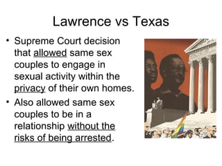 Lawrence vs Texas
• Supreme Court decision
that allowed same sex
couples to engage in
sexual activity within the
privacy of their own homes.
• Also allowed same sex
couples to be in a
relationship without the
risks of being arrested.

 