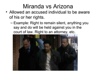 Miranda vs Arizona

• Allowed an accused individual to be aware
of his or her rights.
– Example: Right to remain silent, anything you
say and do will be held against you in the
court of law. Right to an attorney, etc.

 