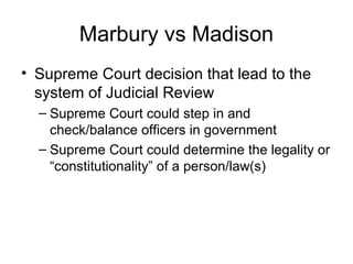 Marbury vs Madison
• Supreme Court decision that lead to the
system of Judicial Review
– Supreme Court could step in and
check/balance officers in government
– Supreme Court could determine the legality or
“constitutionality” of a person/law(s)

 