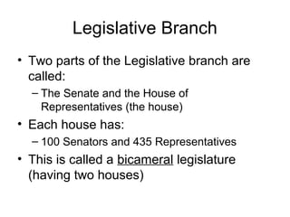 Legislative Branch
• Two parts of the Legislative branch are
called:
– The Senate and the House of
Representatives (the house)

• Each house has:
– 100 Senators and 435 Representatives

• This is called a bicameral legislature
(having two houses)

 