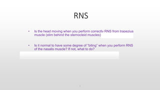 RNS
• Is the head moving when you perform correctly RNS from trapezius
muscle (stim behind the sternocleid muscles)? NO, move stim
• Is it normal to have some degree of “biting” when you perform RNS
of the nasalis muscle? If not, what to do?
No, direct stim of masseter muscle, move stim
1
 