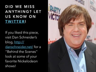 D I D W E M I S S
A N Y T H I N G ? L E T
U S K N O W O N
T W I T T E R !
If you liked this piece,
visit Dan Schneiders
blog, http://
danschneider.net/ for a
Behind the Scenes
look at some of your
favorite Nickelodeon
shows!
 