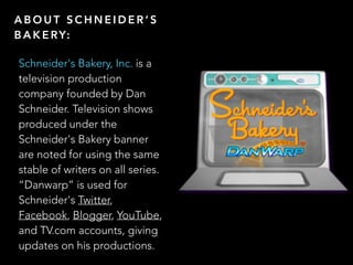A B O U T S C H N E I D E R  S
B A K E RY:
Schneider's Bakery, Inc. is a
television production
company founded by Dan
Schneider. Television shows
produced under the
Schneider's Bakery banner
are noted for using the same
stable of writers on all series.
Danwarp is used for
Schneider's Twitter,
Facebook, Blogger, YouTube,
and TV.com accounts, giving
updates on his productions.
 